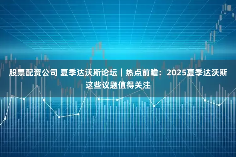 股票配资公司 夏季达沃斯论坛｜热点前瞻：2025夏季达沃斯这些议题值得关注