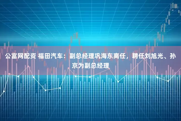 公富网配资 福田汽车：副总经理巩海东离任，聘任刘旭光、孙京为副总经理