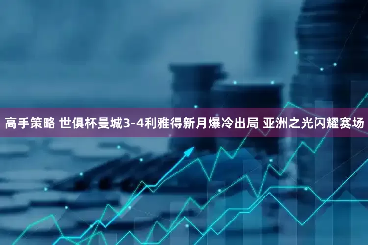 高手策略 世俱杯曼城3-4利雅得新月爆冷出局 亚洲之光闪耀赛场