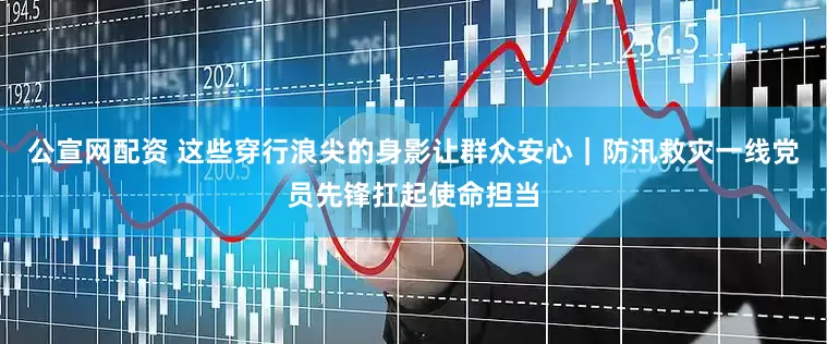 公宣网配资 这些穿行浪尖的身影让群众安心｜防汛救灾一线党员先锋扛起使命担当