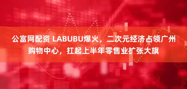 公富网配资 LABUBU爆火，二次元经济占领广州购物中心，扛起上半年零售业扩张大旗