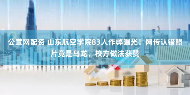 公宣网配资 山东航空学院83人作弊曝光！网传认错照片竟是乌龙，校方做法获赞