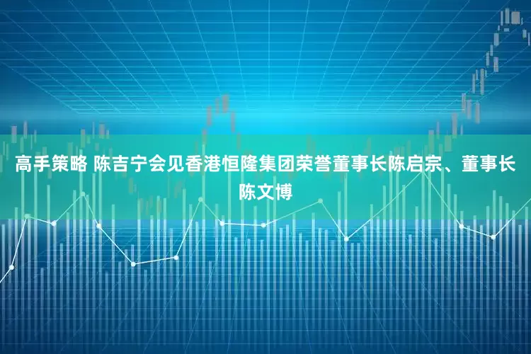 高手策略 陈吉宁会见香港恒隆集团荣誉董事长陈启宗、董事长陈文博