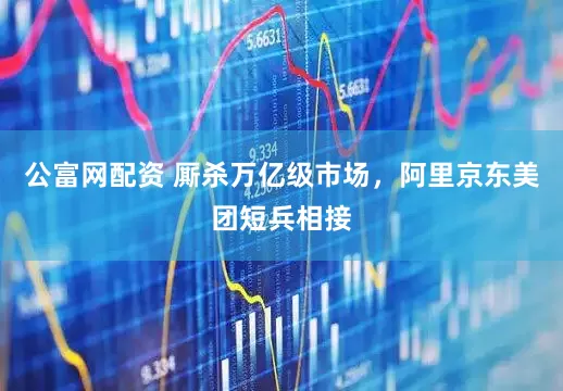 公富网配资 厮杀万亿级市场，阿里京东美团短兵相接