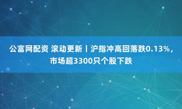 公富网配资 滚动更新丨沪指冲高回落跌0.13%，市场超3300只个股下跌