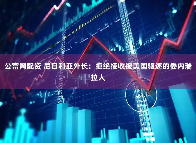 公富网配资 尼日利亚外长：拒绝接收被美国驱逐的委内瑞拉人