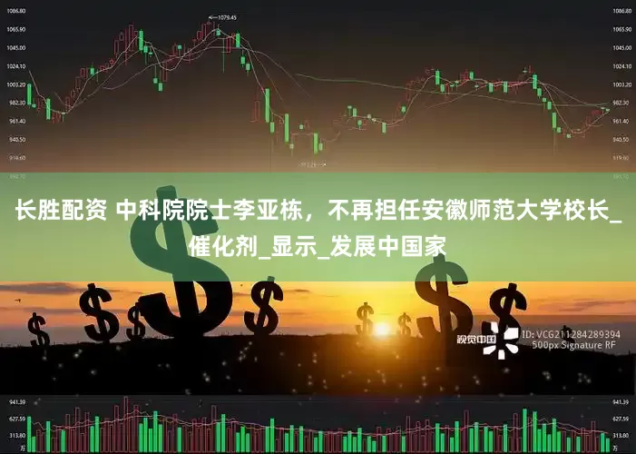 长胜配资 中科院院士李亚栋，不再担任安徽师范大学校长_催化剂_显示_发展中国家