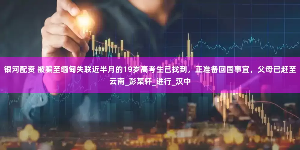 银河配资 被骗至缅甸失联近半月的19岁高考生已找到，正准备回国事宜，父母已赶至云南_彭某轩_进行_汉中