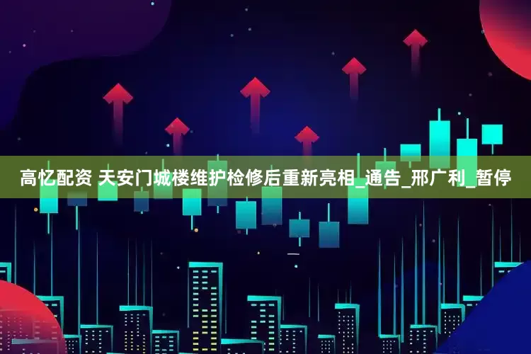 高忆配资 天安门城楼维护检修后重新亮相_通告_邢广利_暂停