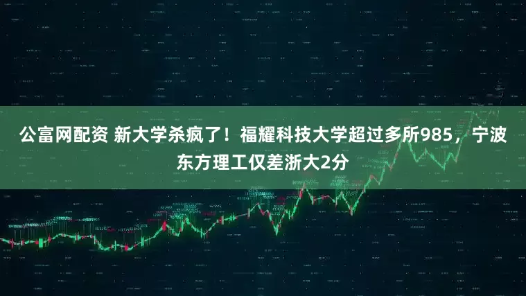 公富网配资 新大学杀疯了！福耀科技大学超过多所985，宁波东方理工仅差浙大2分