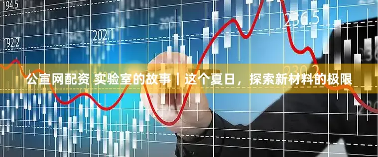 公宣网配资 实验室的故事｜这个夏日，探索新材料的极限