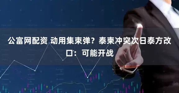 公富网配资 动用集束弹？泰柬冲突次日泰方改口：可能开战