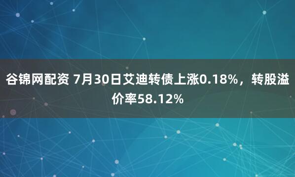 谷锦网配资 7月30日艾迪转债上涨0.18%，转股溢价率58.12%
