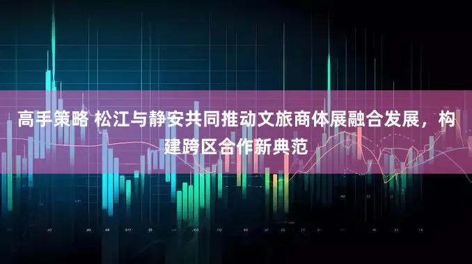 高手策略 松江与静安共同推动文旅商体展融合发展，构建跨区合作新典范
