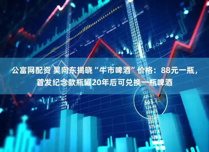 公富网配资 吴向东揭晓“牛市啤酒”价格：88元一瓶，首发纪念款瓶罐20年后可兑换一瓶啤酒