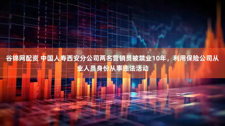 谷锦网配资 中国人寿西安分公司两名营销员被禁业10年，利用保险公司从业人员身份从事违法活动