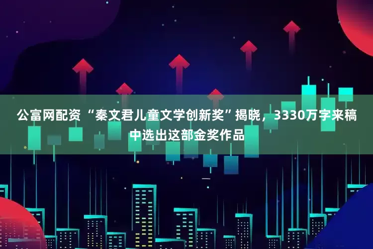 公富网配资 “秦文君儿童文学创新奖”揭晓，3330万字来稿中选出这部金奖作品