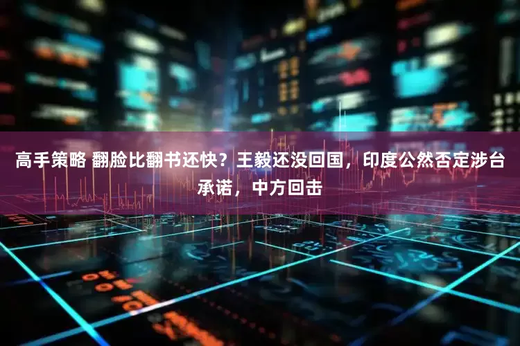 高手策略 翻脸比翻书还快？王毅还没回国，印度公然否定涉台承诺，中方回击