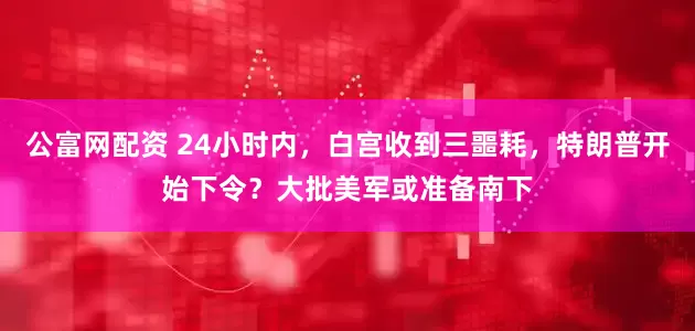 公富网配资 24小时内，白宫收到三噩耗，特朗普开始下令？大批美军或准备南下