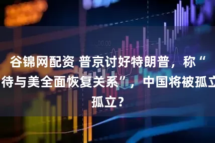 谷锦网配资 普京讨好特朗普，称“期待与美全面恢复关系”，中国将被孤立？