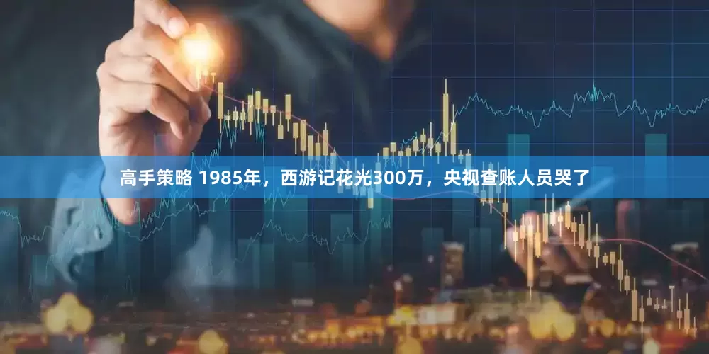 高手策略 1985年，西游记花光300万，央视查账人员哭了
