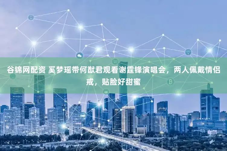 谷锦网配资 奚梦瑶带何猷君观看谢霆锋演唱会，两人佩戴情侣戒，贴脸好甜蜜