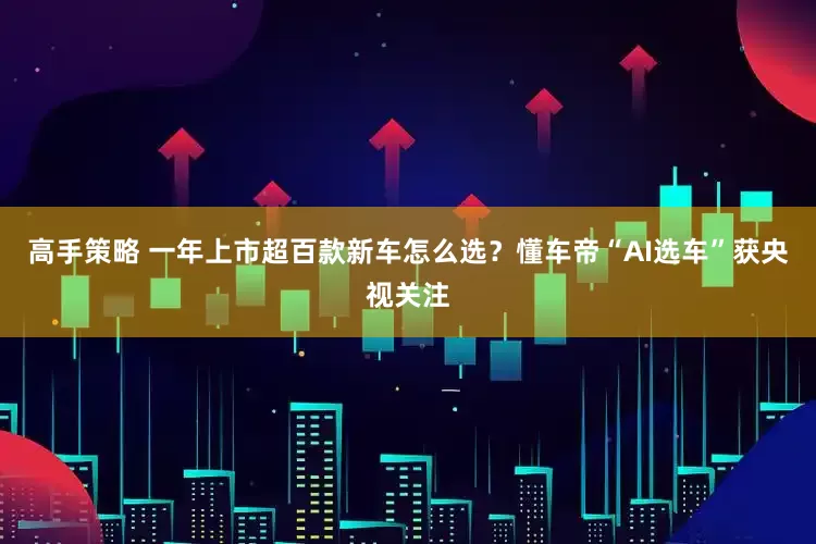 高手策略 一年上市超百款新车怎么选？懂车帝“AI选车”获央视关注