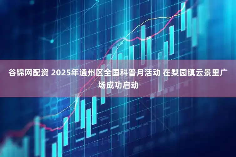 谷锦网配资 2025年通州区全国科普月活动 在梨园镇云景里广场成功启动