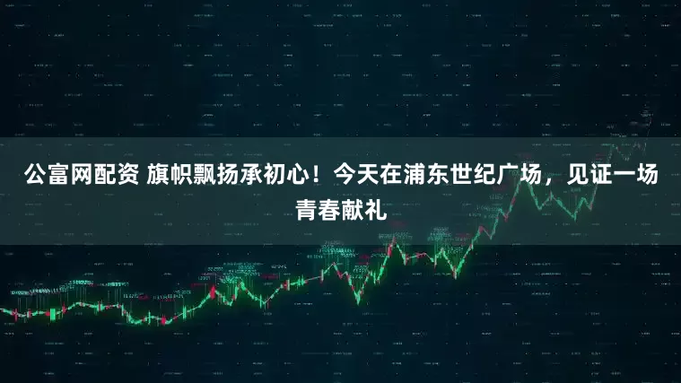 公富网配资 旗帜飘扬承初心！今天在浦东世纪广场，见证一场青春献礼