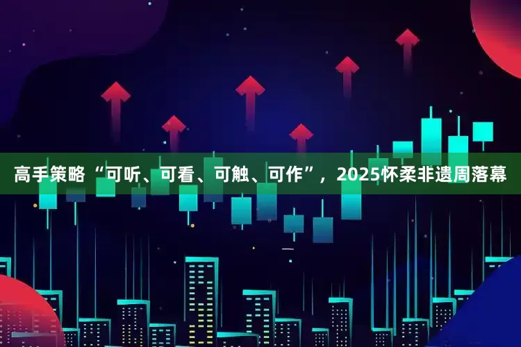 高手策略 “可听、可看、可触、可作”，2025怀柔非遗周落幕
