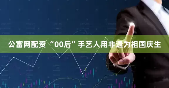 公富网配资 “00后”手艺人用非遗为祖国庆生