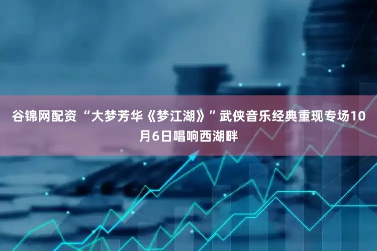 谷锦网配资 “大梦芳华《梦江湖》”武侠音乐经典重现专场10月6日唱响西湖畔
