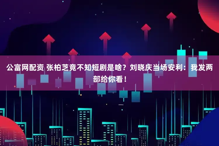 公富网配资 张柏芝竟不知短剧是啥？刘晓庆当场安利：我发两部给你看！