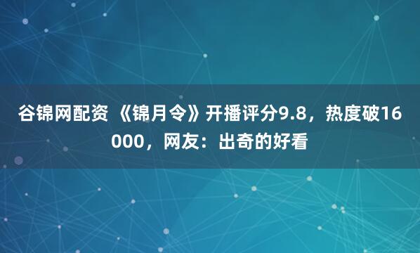 谷锦网配资 《锦月令》开播评分9.8，热度破16000，网友：出奇的好看
