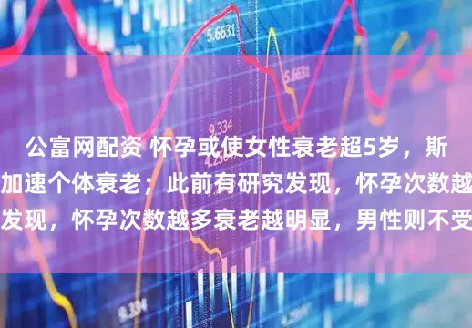 公富网配资 怀孕或使女性衰老超5岁，斯坦福大学发现怀孕会加速个体衰老；此前有研究发现，怀孕次数越多衰老越明显，男性则不受影响