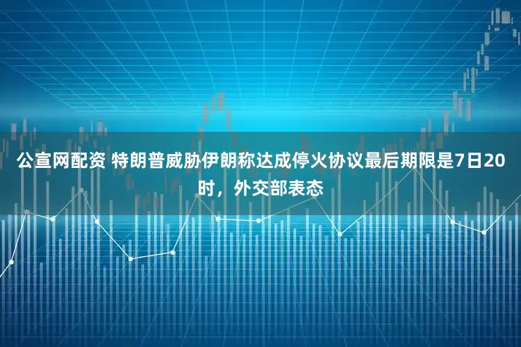 公宣网配资 特朗普威胁伊朗称达成停火协议最后期限是7日20时，外交部表态