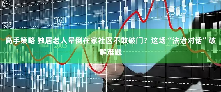 高手策略 独居老人晕倒在家社区不敢破门？这场“法治对话”破解难题