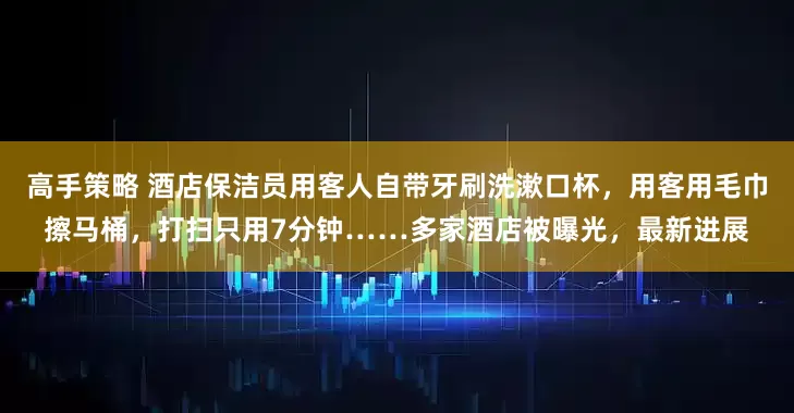 高手策略 酒店保洁员用客人自带牙刷洗漱口杯,用客用毛巾擦马桶,打扫只用7分钟……多家酒店被曝光,最新进展