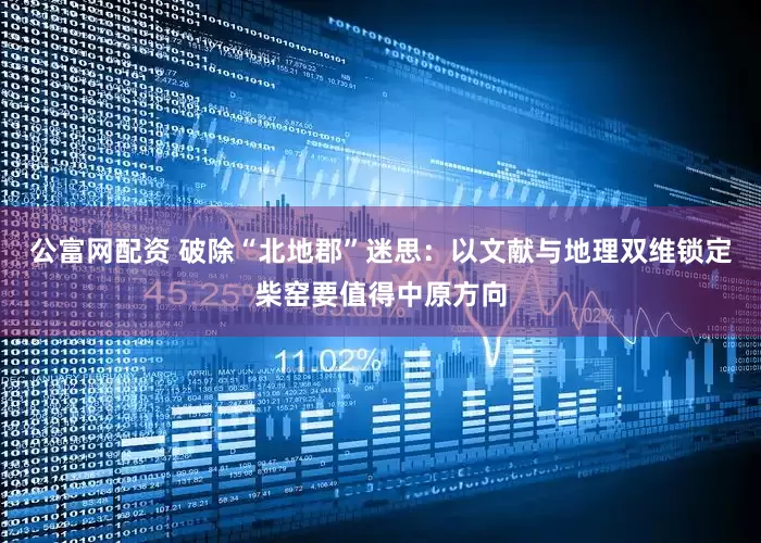 公富网配资 破除“北地郡”迷思：以文献与地理双维锁定柴窑要值得中原方向