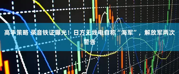 高手策略 录音铁证曝光！日方无线电自称“海军”，解放军两次警告