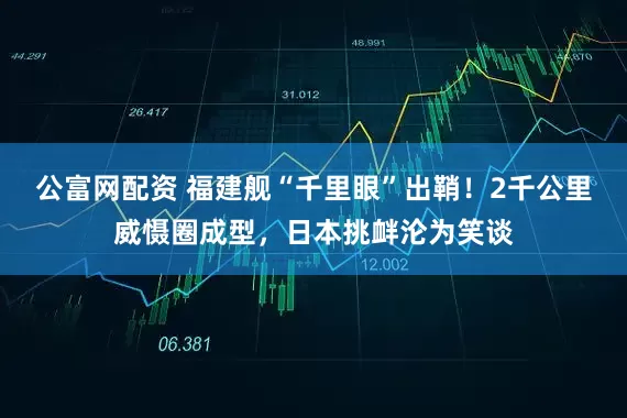 公富网配资 福建舰“千里眼”出鞘!2千公里威慑圈成型,日本挑衅沦为笑谈