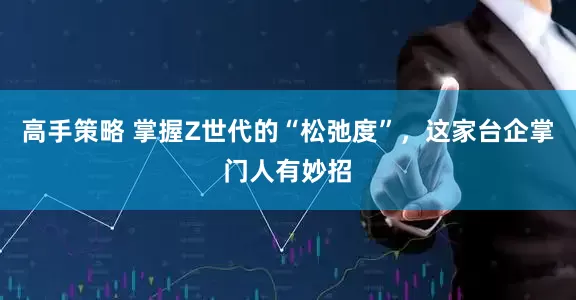 高手策略 掌握Z世代的“松弛度”，这家台企掌门人有妙招