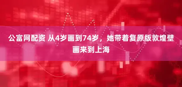 公富网配资 从4岁画到74岁，她带着复原版敦煌壁画来到上海