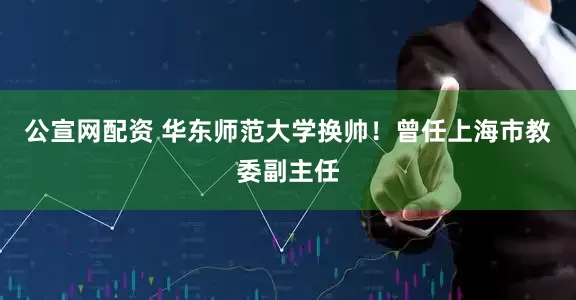 公宣网配资 华东师范大学换帅！曾任上海市教委副主任