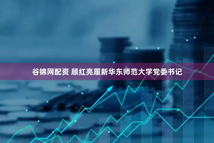谷锦网配资 顾红亮履新华东师范大学党委书记